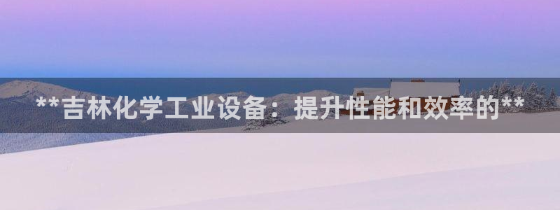 新宝gg最新更新内容与历史回顾：**吉林化学工业设